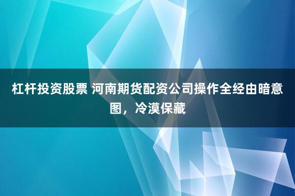 杠杆投资股票 河南期货配资公司操作全经由暗意图,冷漠保藏