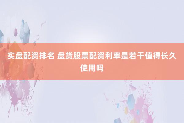 实盘配资排名 盘货股票配资利率是若干值得长久使用吗