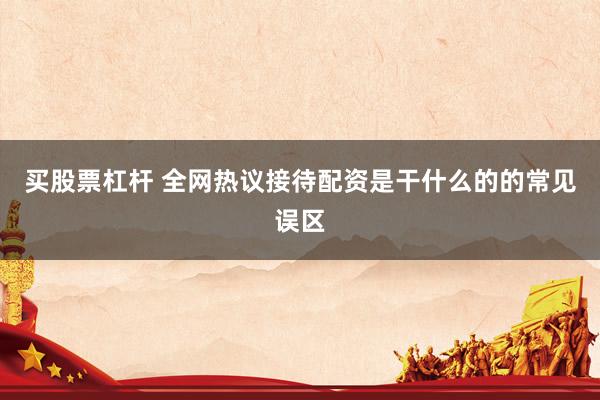 买股票杠杆 全网热议接待配资是干什么的的常见误区