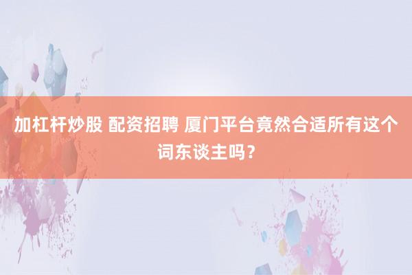 加杠杆炒股 配资招聘 厦门平台竟然合适所有这个词东谈主吗?