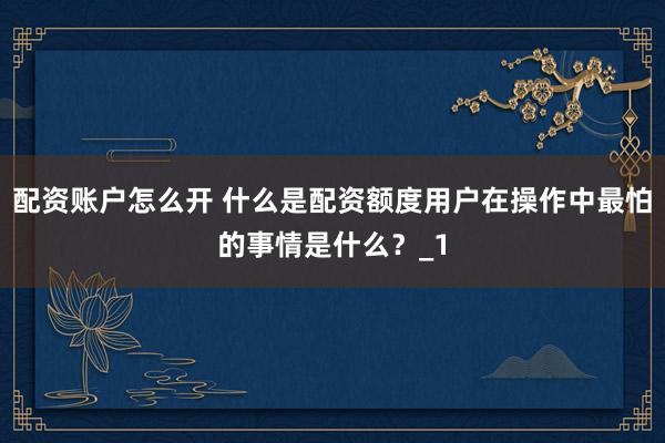 配资账户怎么开 什么是配资额度用户在操作中最怕的事情是什么？_1