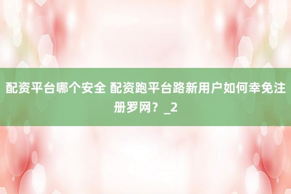 配资平台哪个安全 配资跑平台路新用户如何幸免注册罗网？_2